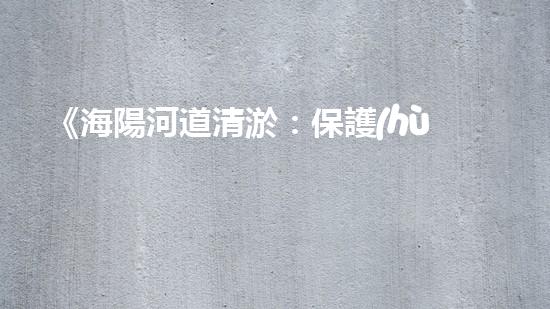 《海陽河道清淤：保護(hù)生態(tài)，暢通水路，維護(hù)安全》